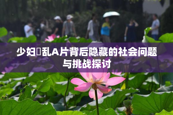 少妇婬乱A片背后隐藏的社会问题与挑战探讨