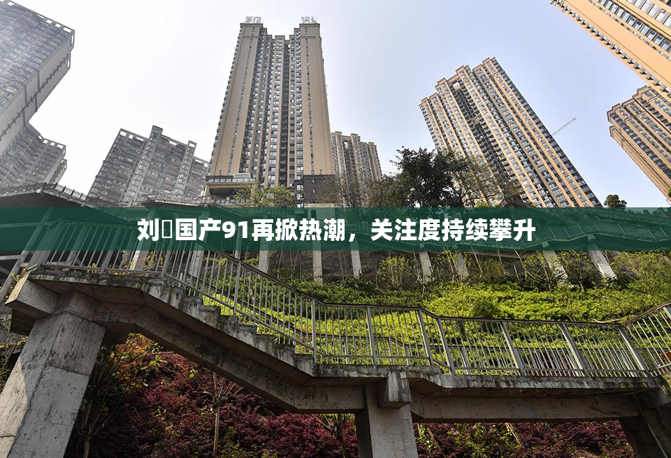 刘玥国产91再掀热潮，关注度持续攀升