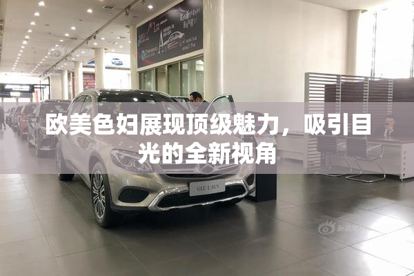 欧美色妇展现顶级魅力，吸引目光的全新视角