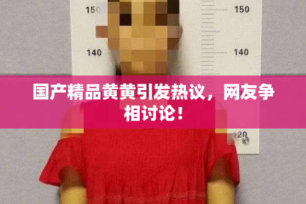 国产精品黄黄引发热议，网友争相讨论！