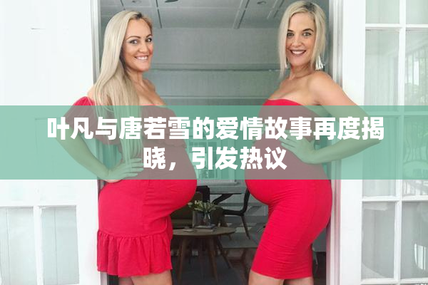 叶凡与唐若雪的爱情故事再度揭晓，引发热议