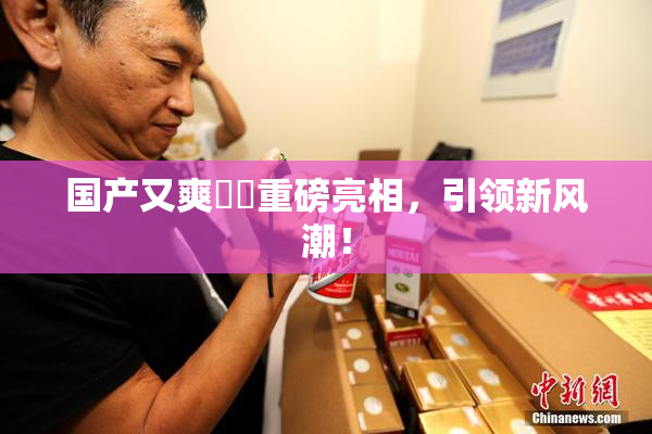 国产又爽❌‌重磅亮相，引领新风潮！