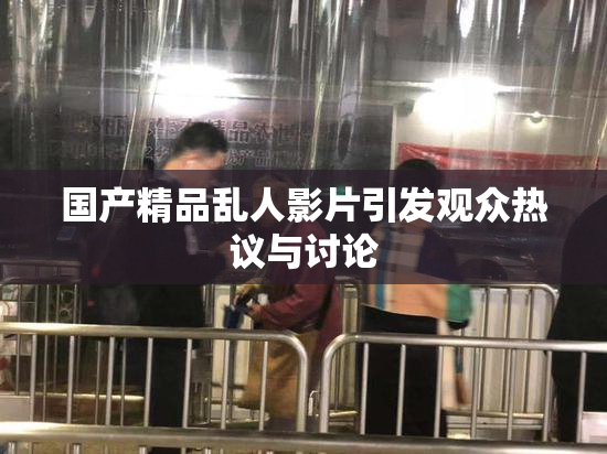 国产精品乱人影片引发观众热议与讨论