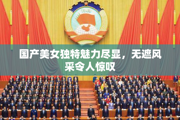 国产美女独特魅力尽显，无遮风采令人惊叹
