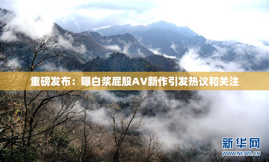 重磅发布：曝白浆屁股AV新作引发热议和关注