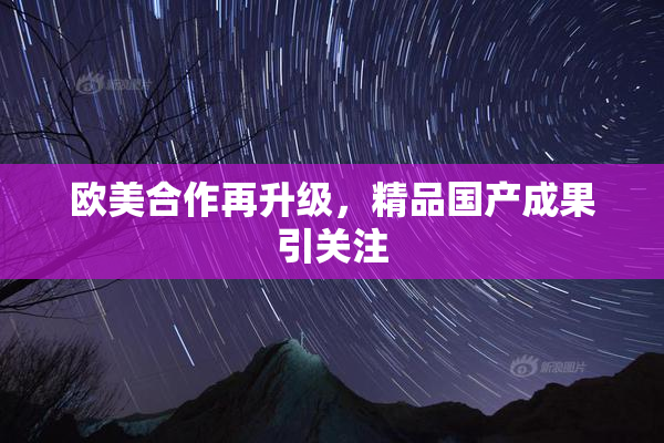欧美合作再升级，精品国产成果引关注