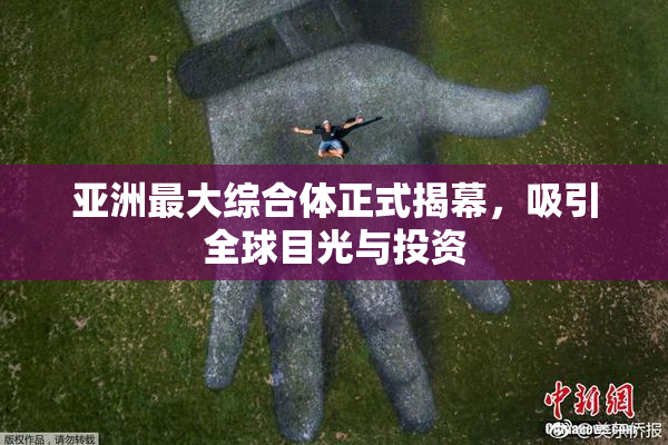 亚洲最大综合体正式揭幕，吸引全球目光与投资
