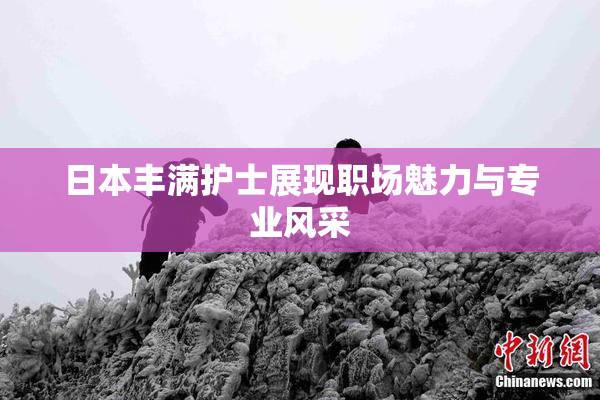 日本丰满护士展现职场魅力与专业风采