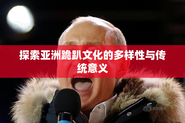 探索亚洲跪趴文化的多样性与传统意义