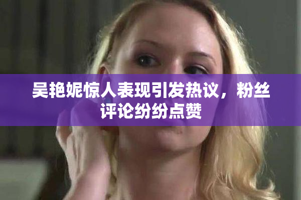 吴艳妮惊人表现引发热议，粉丝评论纷纷点赞