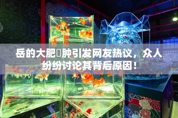 岳的大肥坹肿引发网友热议，众人纷纷讨论其背后原因！