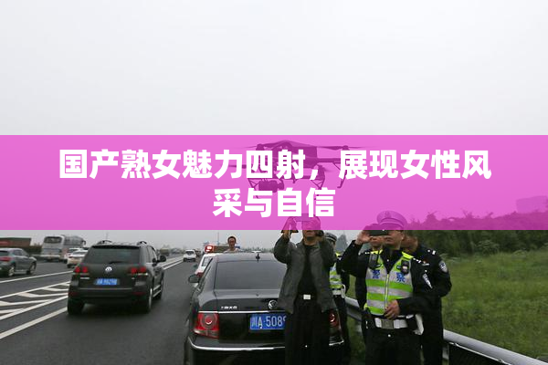 国产熟女魅力四射，展现女性风采与自信