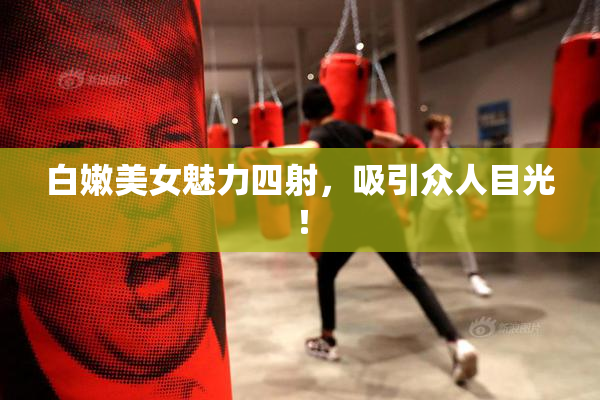 白嫩美女魅力四射，吸引众人目光！