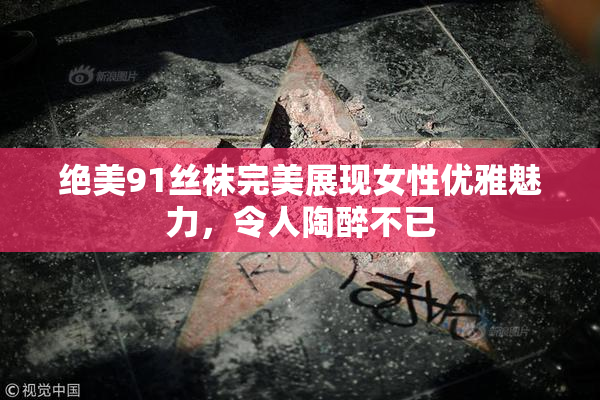 绝美91丝袜完美展现女性优雅魅力，令人陶醉不已