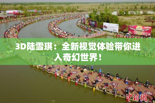 3D陆雪琪：全新视觉体验带你进入奇幻世界！