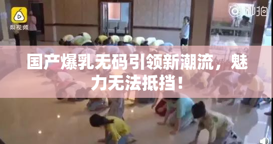 国产爆乳无码引领新潮流，魅力无法抵挡！