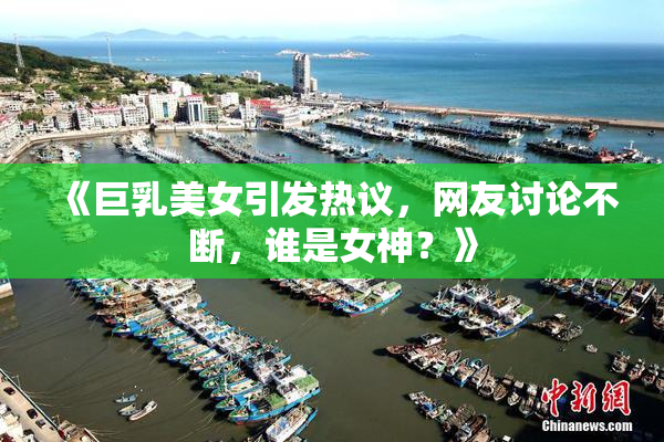 《巨乳美女引发热议，网友讨论不断，谁是女神？》