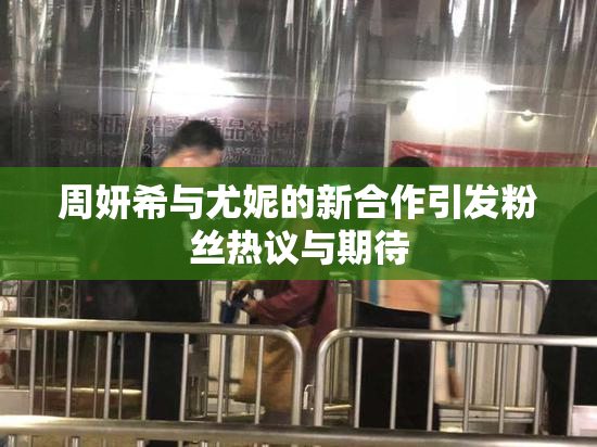 周妍希与尤妮的新合作引发粉丝热议与期待