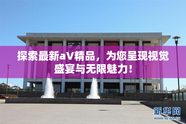 探索最新aV精品，为您呈现视觉盛宴与无限魅力！