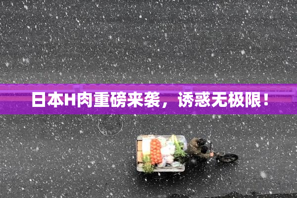 日本H肉重磅来袭，诱惑无极限！