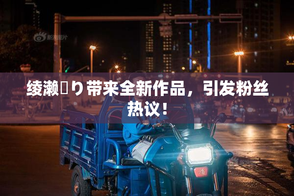 绫濑✿り带来全新作品，引发粉丝热议！