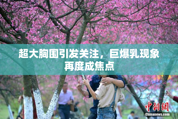 超大胸围引发关注，巨爆乳现象再度成焦点