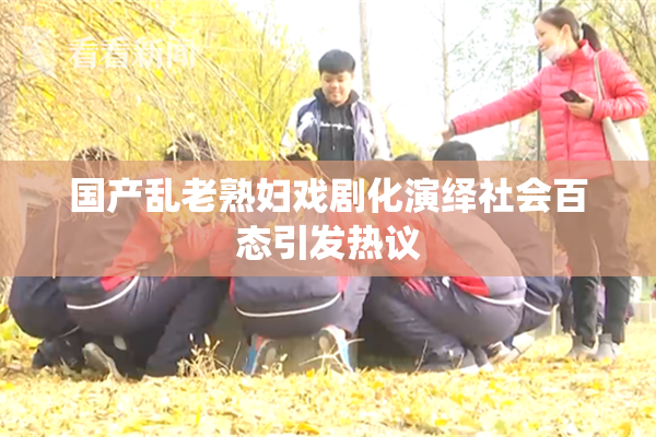国产乱老熟妇戏剧化演绎社会百态引发热议