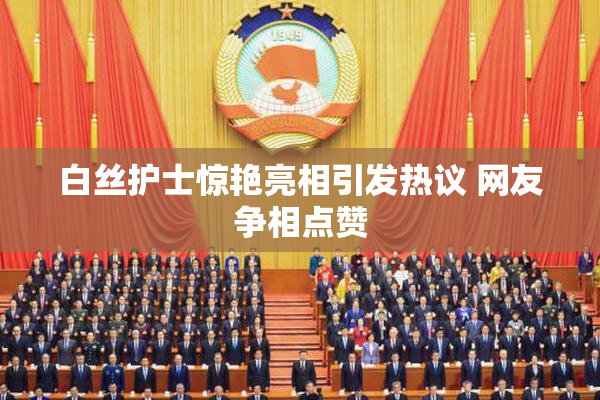 白丝护士惊艳亮相引发热议 网友争相点赞