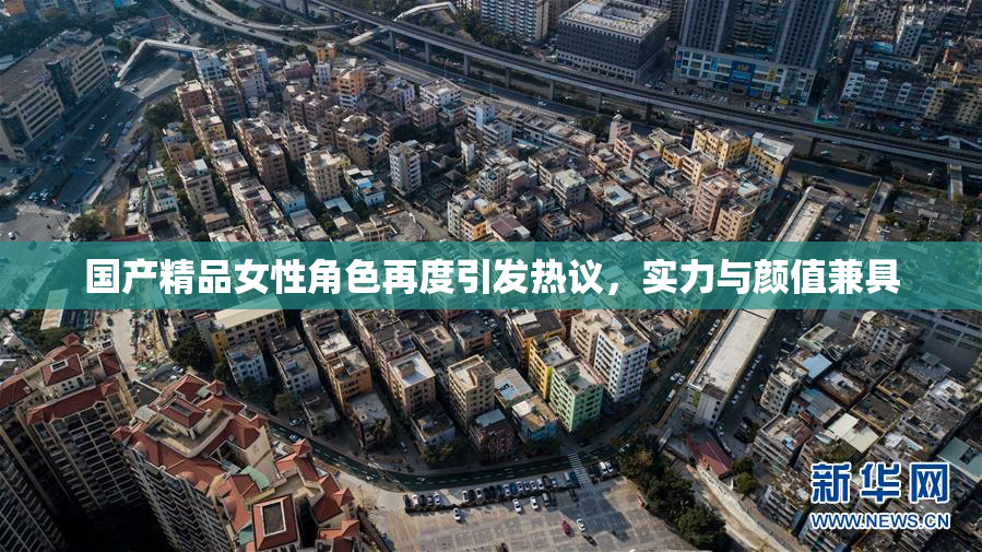 国产精品女性角色再度引发热议，实力与颜值兼具