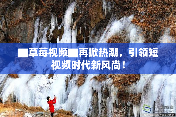 ▇草莓视频▇再掀热潮，引领短视频时代新风尚！