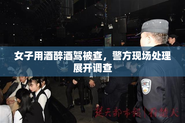 女子用酒醉酒驾被查，警方现场处理展开调查