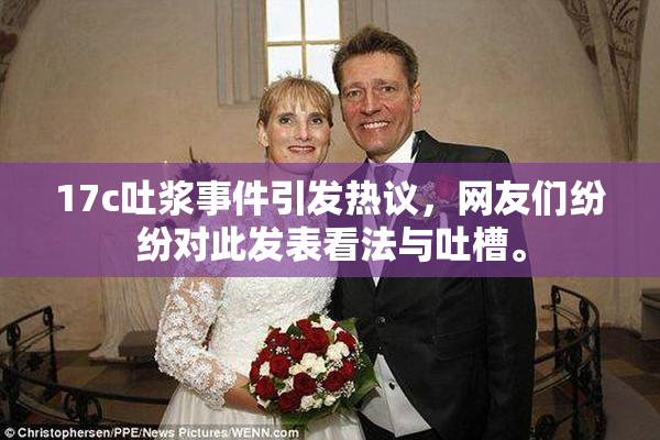 17c吐浆事件引发热议，网友们纷纷对此发表看法与吐槽。