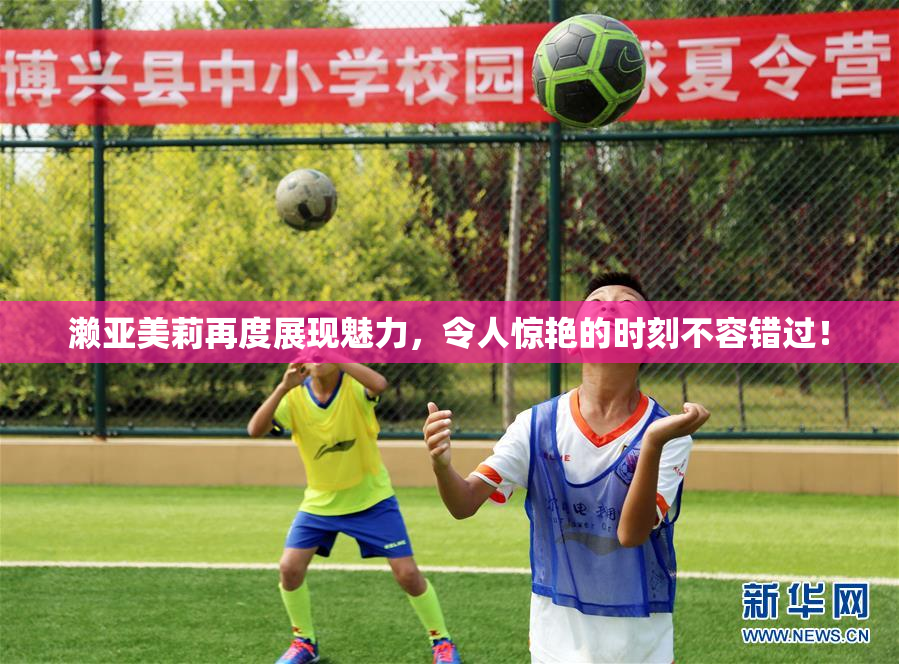 濑亚美莉再度展现魅力，令人惊艳的时刻不容错过！