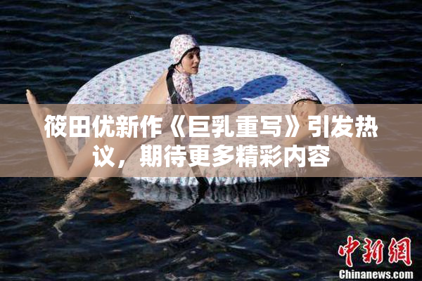 筱田优新作《巨乳重写》引发热议，期待更多精彩内容