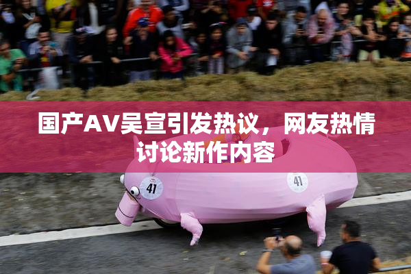 国产AV吴宣引发热议，网友热情讨论新作内容
