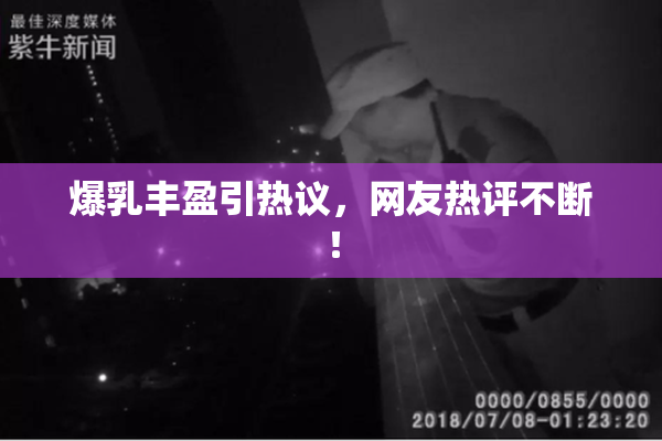 爆乳丰盈引热议，网友热评不断！
