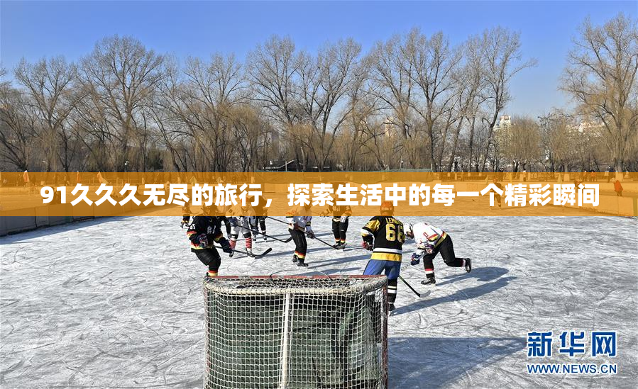 91久久久无尽的旅行，探索生活中的每一个精彩瞬间
