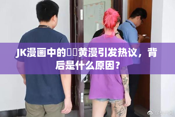 JK漫画中的❌‌黄漫引发热议，背后是什么原因？