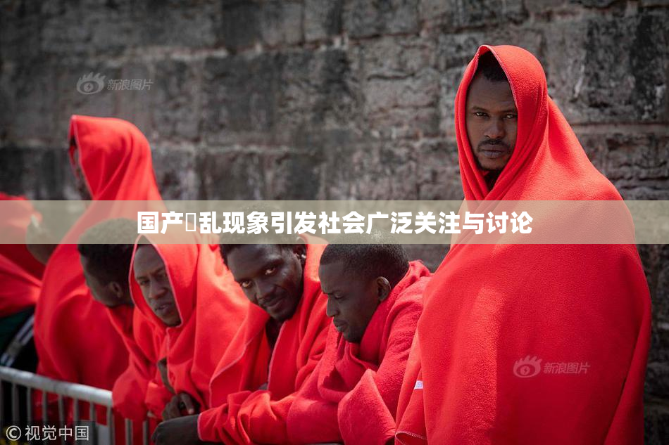 国产婬乱现象引发社会广泛关注与讨论