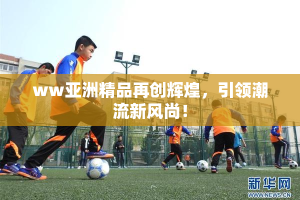ww亚洲精品再创辉煌，引领潮流新风尚！
