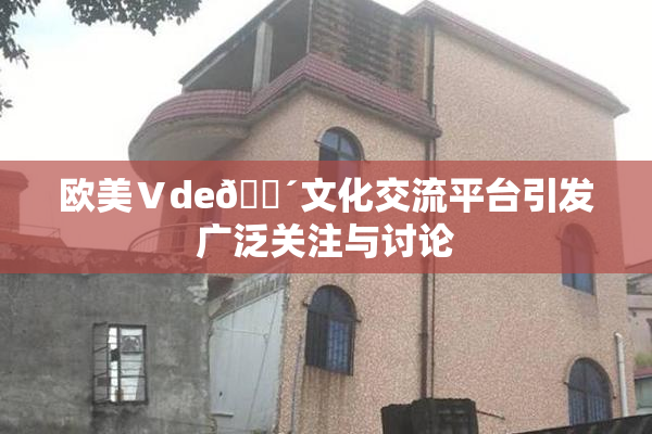 欧美Ⅴde🔴文化交流平台引发广泛关注与讨论