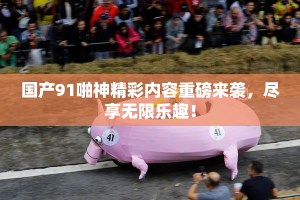 国产91啪神精彩内容重磅来袭，尽享无限乐趣！