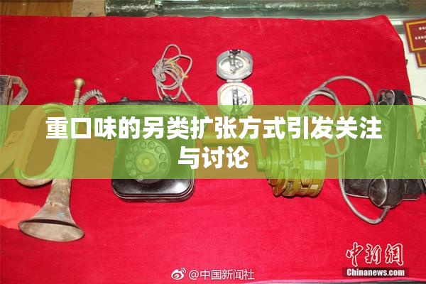 重口味的另类扩张方式引发关注与讨论