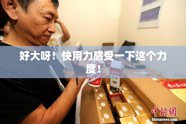 好大呀！快用力感受一下这个力度！