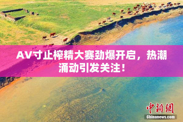 AV寸止榨精大赛劲爆开启，热潮涌动引发关注！