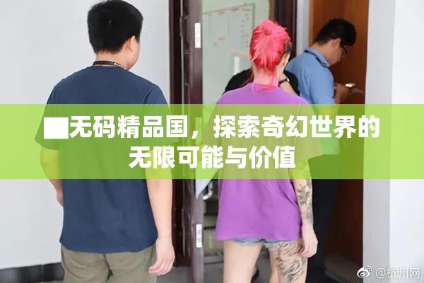 ▇无码精品国，探索奇幻世界的无限可能与价值