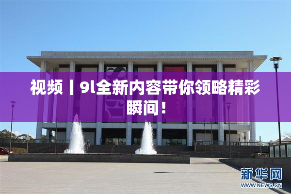视频丨9l全新内容带你领略精彩瞬间！