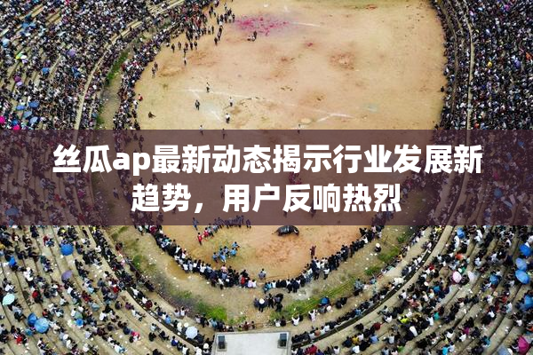 丝瓜ap最新动态揭示行业发展新趋势，用户反响热烈