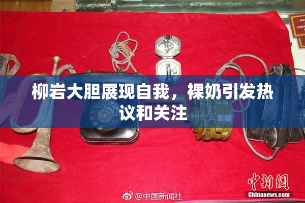 柳岩大胆展现自我，裸奶引发热议和关注