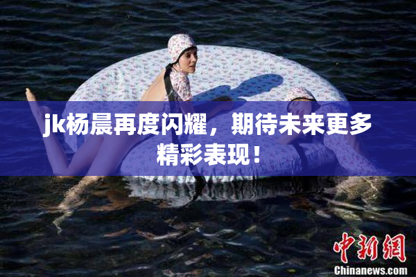jk杨晨再度闪耀，期待未来更多精彩表现！